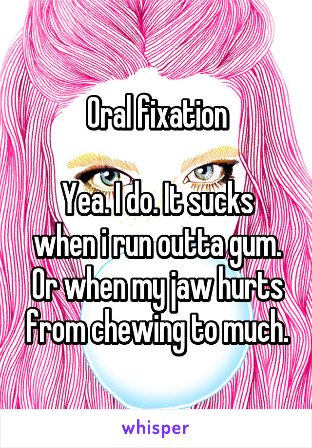 Oral fixation

Yea. I do. It sucks when i run outta gum.
Or when my jaw hurts from chewing to much.