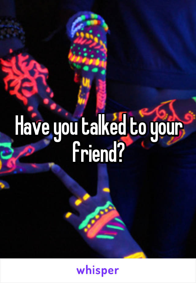 Have you talked to your friend?