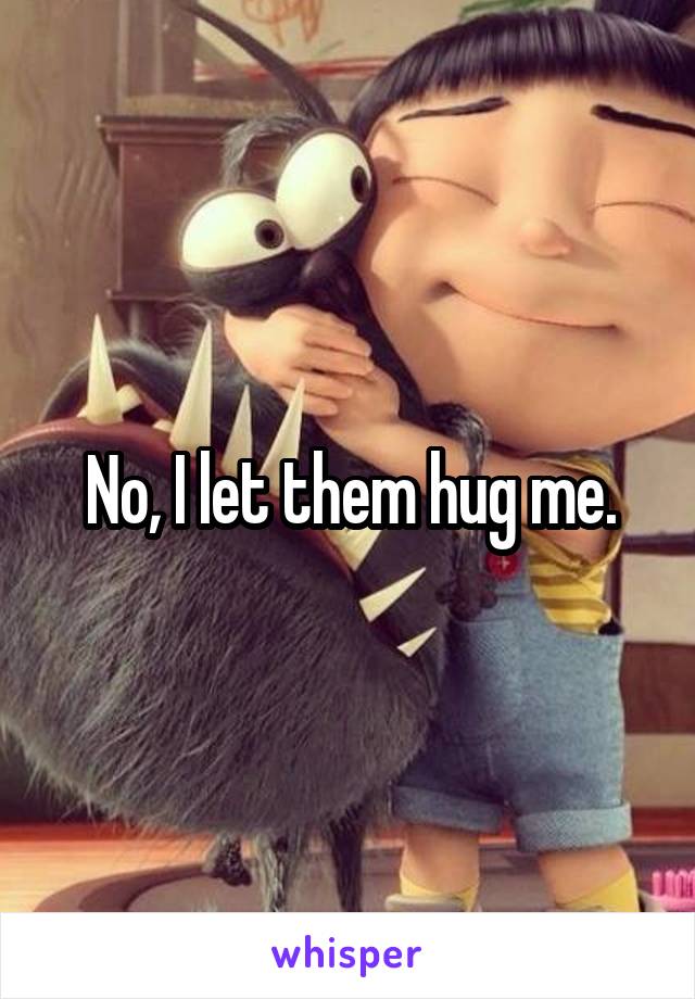 No, I let them hug me.