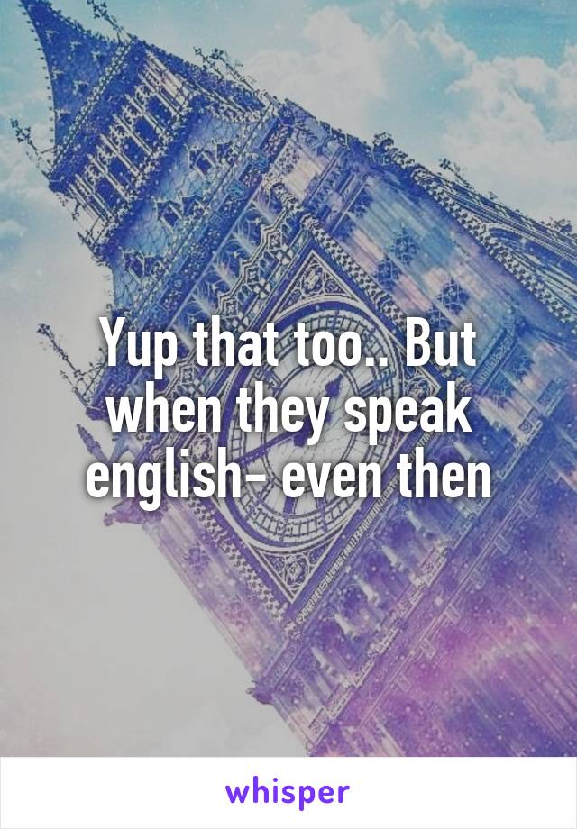 Yup that too.. But when they speak english- even then