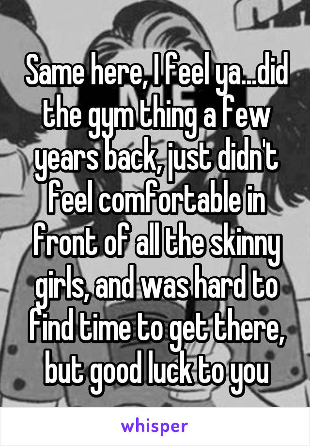 Same here, I feel ya...did the gym thing a few years back, just didn't feel comfortable in front of all the skinny girls, and was hard to find time to get there, but good luck to you