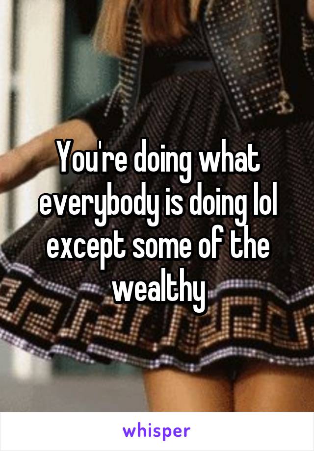 You're doing what everybody is doing lol except some of the wealthy