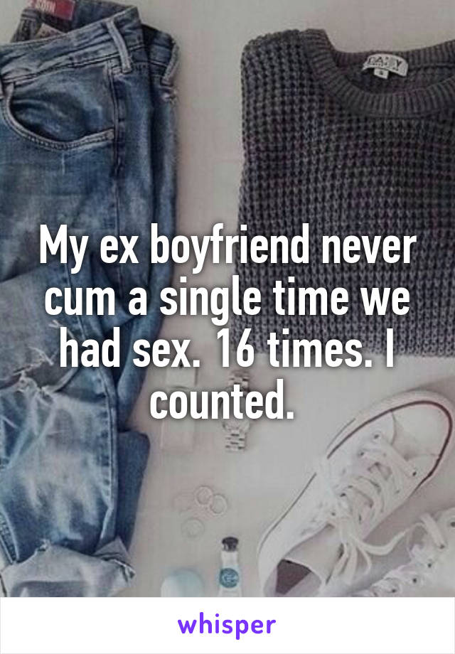 My ex boyfriend never cum a single time we had sex. 16 times. I counted. 