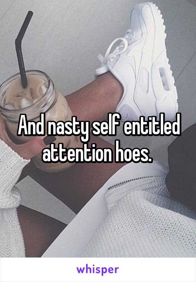 And nasty self entitled attention hoes. 