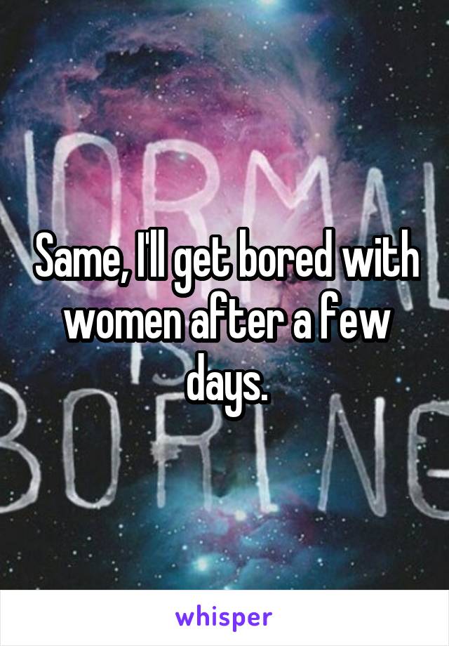 Same, I'll get bored with women after a few days.