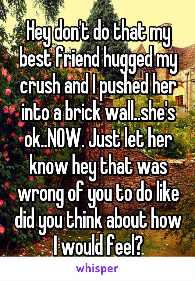 Hey don't do that my best friend hugged my crush and I pushed her into a brick wall..she's ok..NOW. Just let her know hey that was wrong of you to do like did you think about how I would feel?