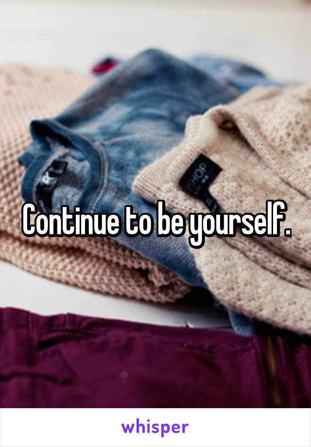 Continue to be yourself.