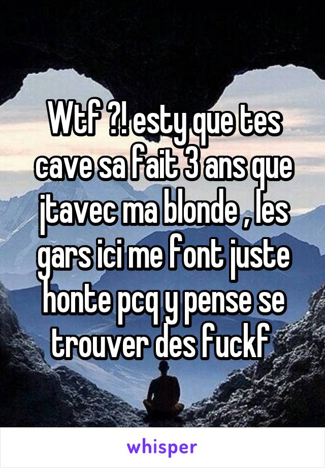 Wtf ?! esty que tes cave sa fait 3 ans que jtavec ma blonde , les gars ici me font juste honte pcq y pense se trouver des fuckf 