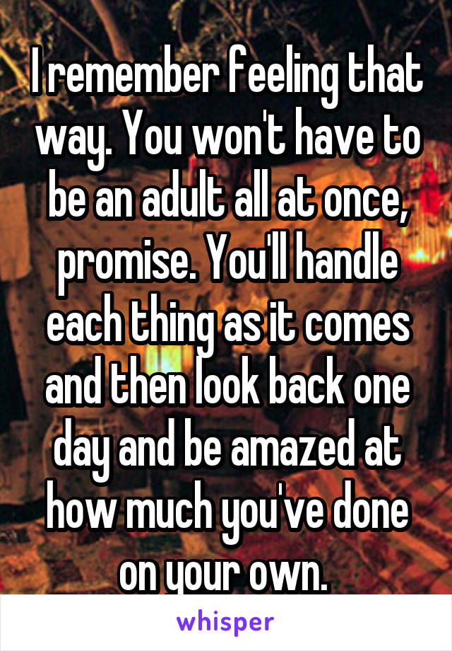 I remember feeling that way. You won't have to be an adult all at once, promise. You'll handle each thing as it comes and then look back one day and be amazed at how much you've done on your own. 