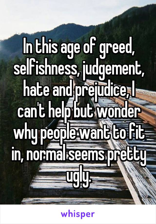 In this age of greed, selfishness, judgement, hate and prejudice, I can't help but wonder why people want to fit in, normal seems pretty ugly.