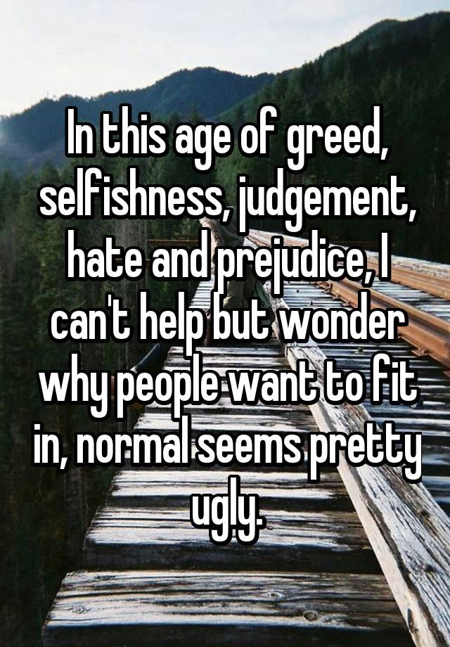 In this age of greed, selfishness, judgement, hate and prejudice, I can't help but wonder why people want to fit in, normal seems pretty ugly.