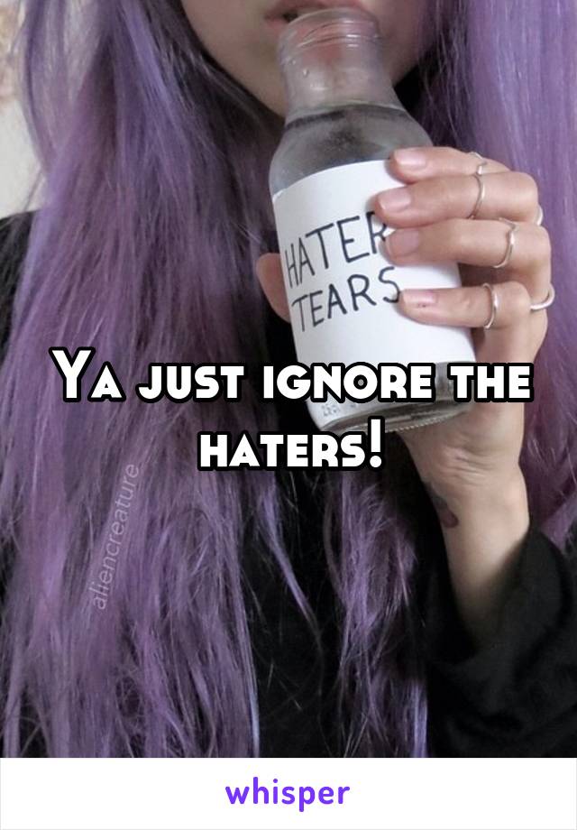 Ya just ignore the haters!