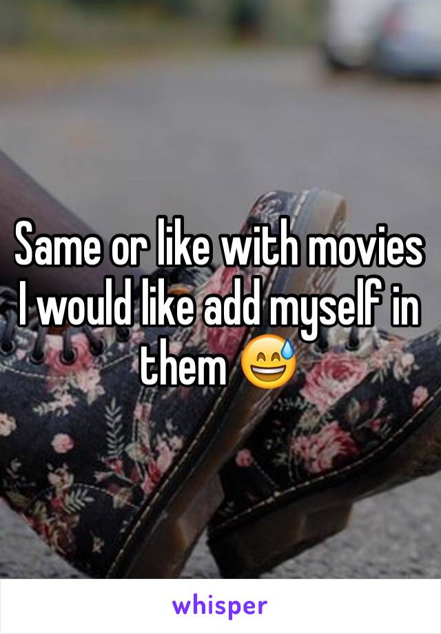 Same or like with movies I would like add myself in them 😅