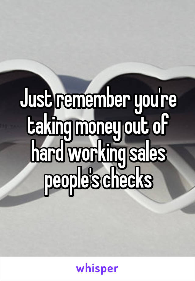 Just remember you're taking money out of hard working sales people's checks