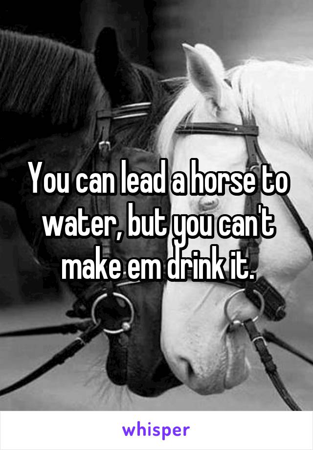 You can lead a horse to water, but you can't make em drink it.