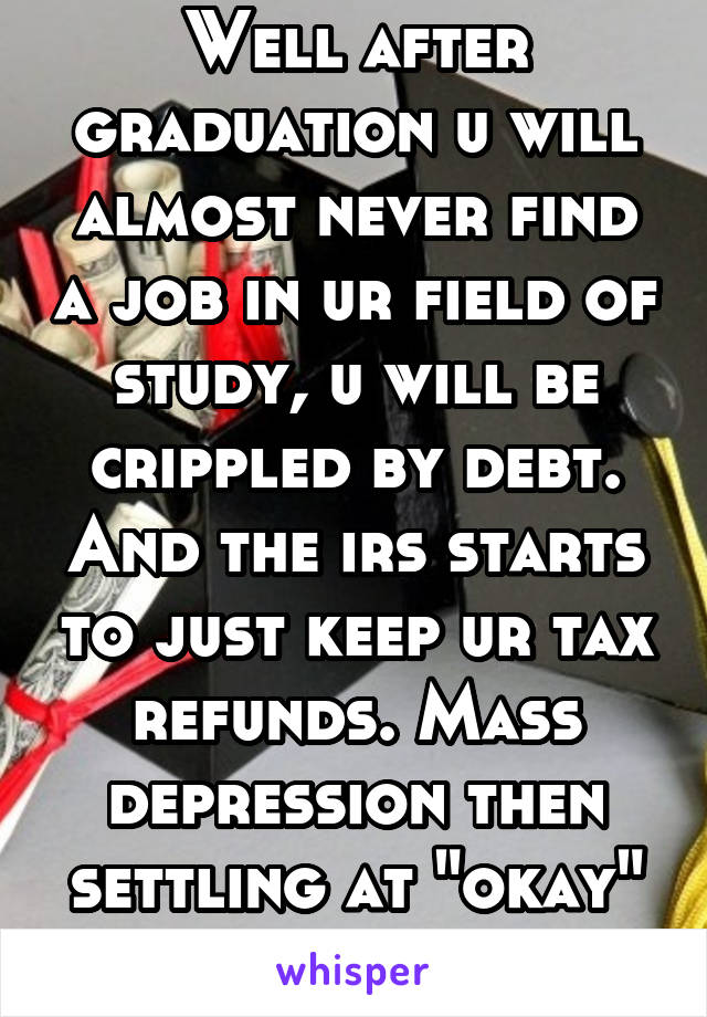 Well after graduation u will almost never find a job in ur field of study, u will be crippled by debt. And the irs starts to just keep ur tax refunds. Mass depression then settling at "okay" then dead