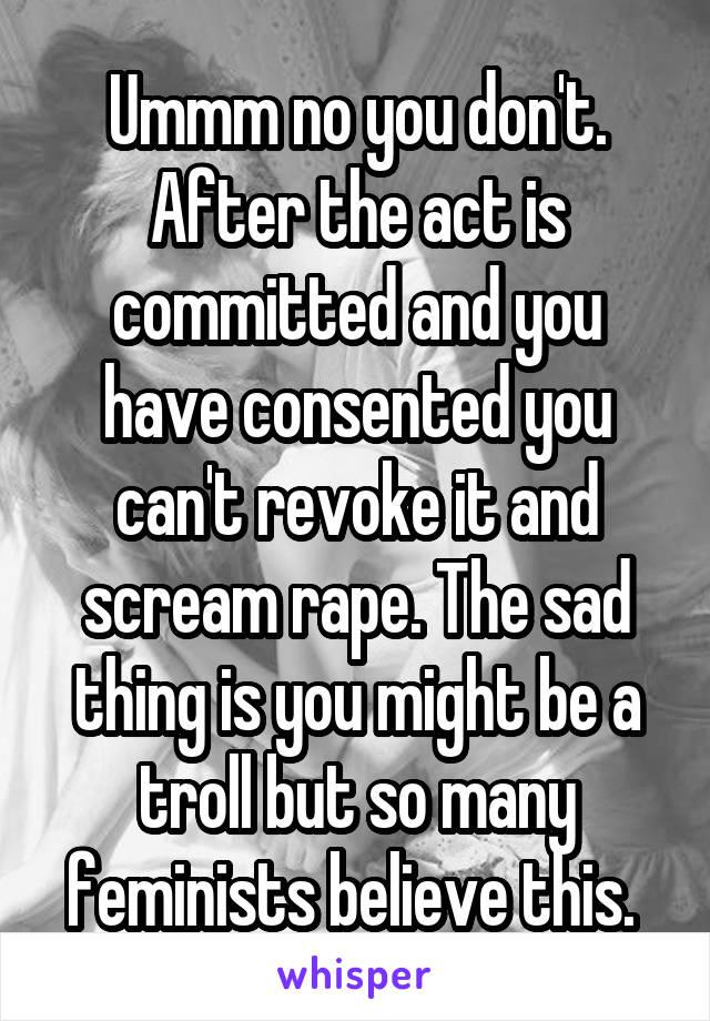 Ummm no you don't. After the act is committed and you have consented you can't revoke it and scream rape. The sad thing is you might be a troll but so many feminists believe this. 