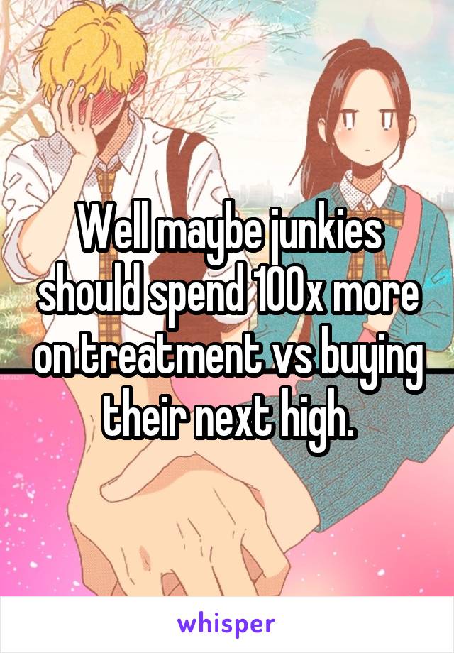 Well maybe junkies should spend 100x more on treatment vs buying their next high.