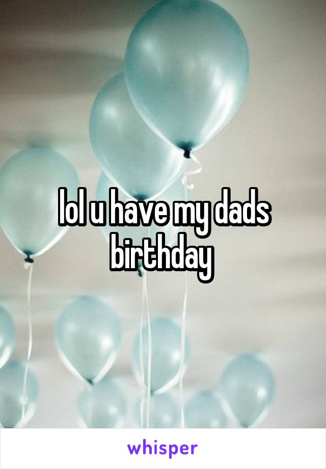 lol u have my dads birthday 