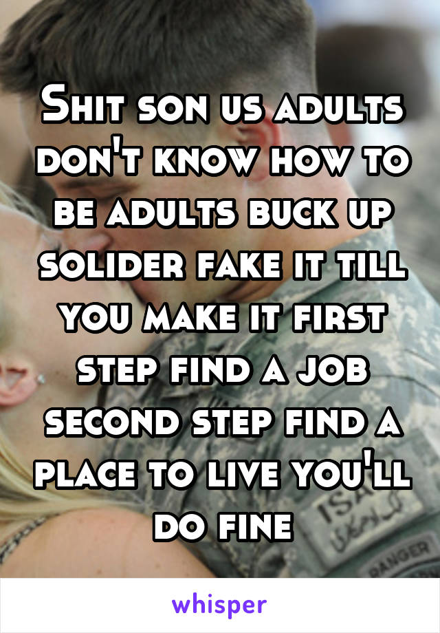 Shit son us adults don't know how to be adults buck up solider fake it till you make it first step find a job second step find a place to live you'll do fine