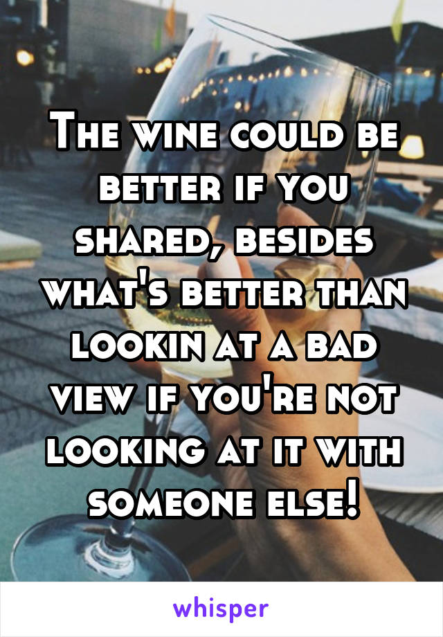 The wine could be better if you shared, besides what's better than lookin at a bad view if you're not looking at it with someone else!