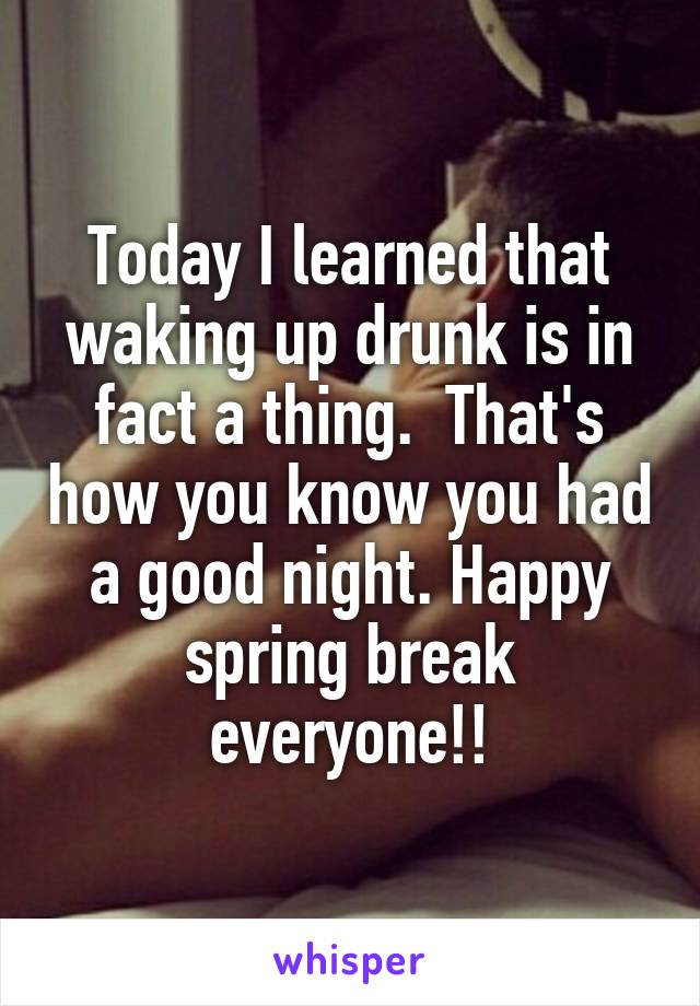 Today I learned that waking up drunk is in fact a thing.  That's how you know you had a good night. Happy spring break everyone!!