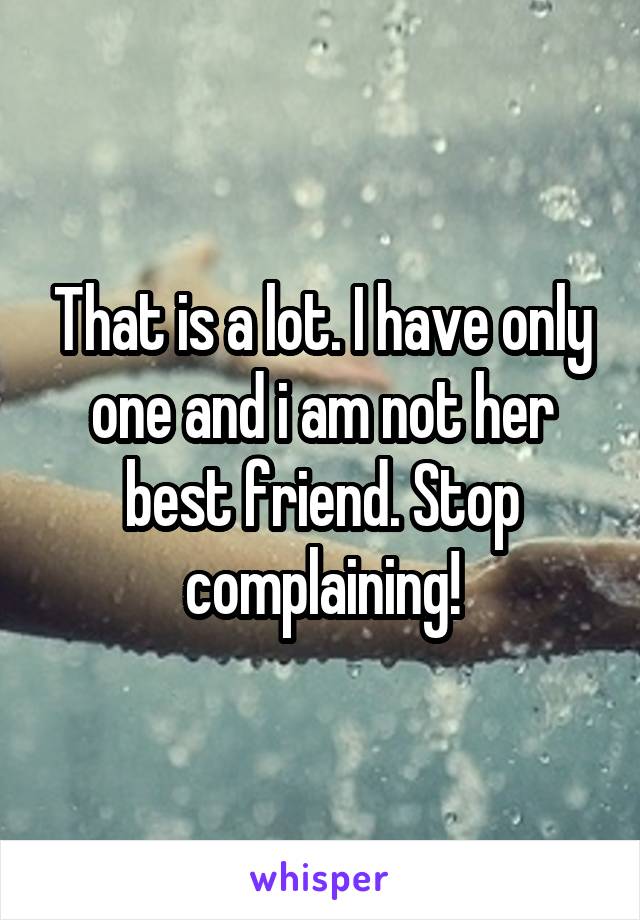 That is a lot. I have only one and i am not her best friend. Stop complaining!