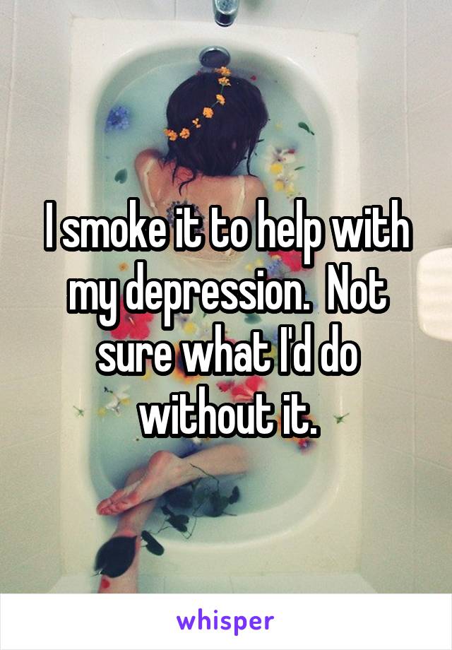 I smoke it to help with my depression.  Not sure what I'd do without it.