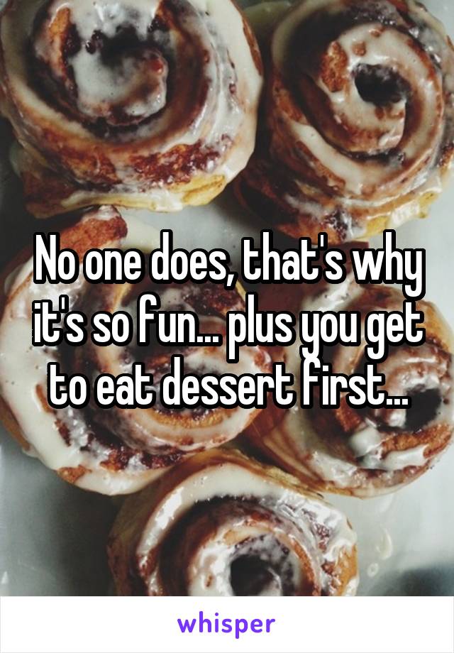 No one does, that's why it's so fun... plus you get to eat dessert first...