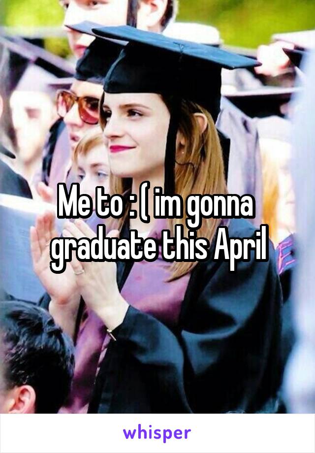 Me to : ( im gonna  graduate this April