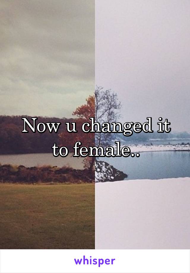 Now u changed it to female..