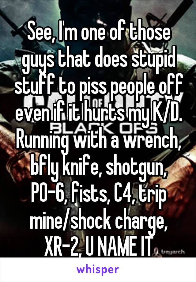 See, I'm one of those guys that does stupid stuff to piss people off even if it hurts my K/D. Running with a wrench, bfly knife, shotgun, PO-6, fists, C4, trip mine/shock charge, XR-2, U NAME IT