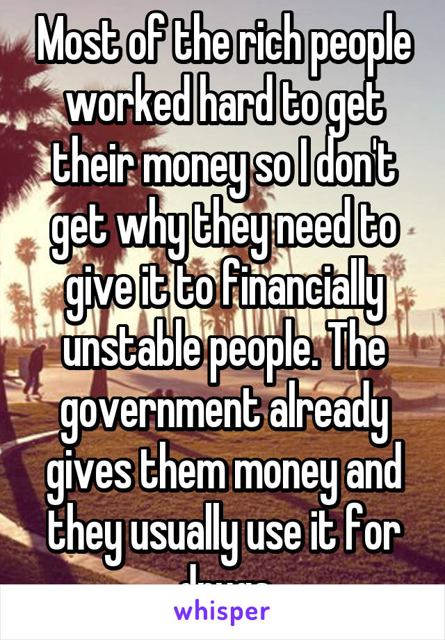 Most of the rich people worked hard to get their money so I don't get why they need to give it to financially unstable people. The government already gives them money and they usually use it for drugs