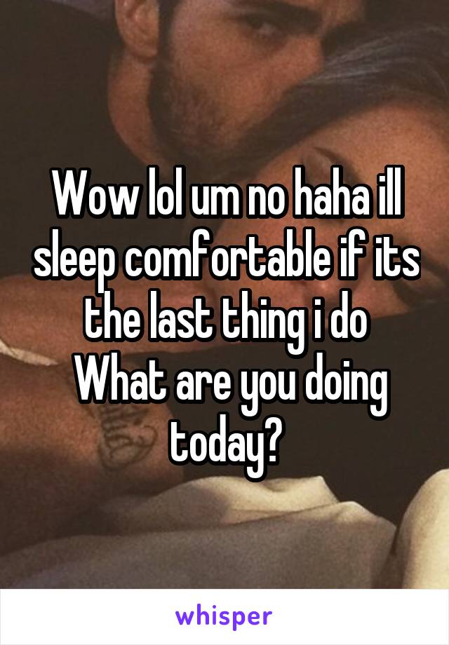 Wow lol um no haha ill sleep comfortable if its the last thing i do
 What are you doing today?