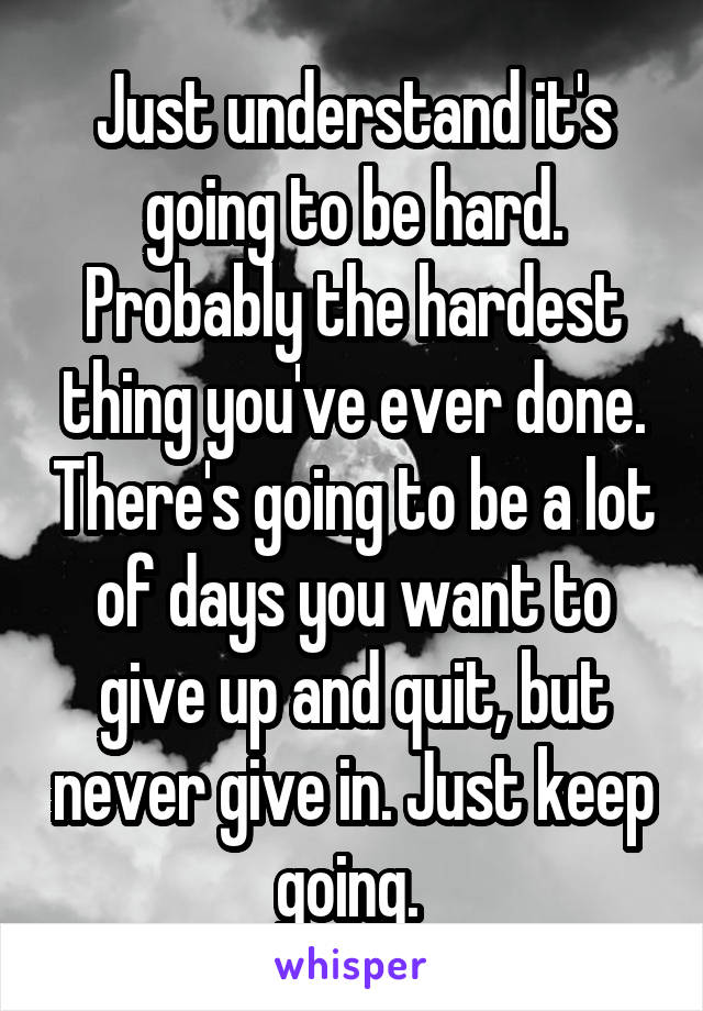 Just understand it's going to be hard. Probably the hardest thing you've ever done. There's going to be a lot of days you want to give up and quit, but never give in. Just keep going. 