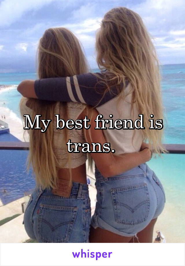 My best friend is trans. 