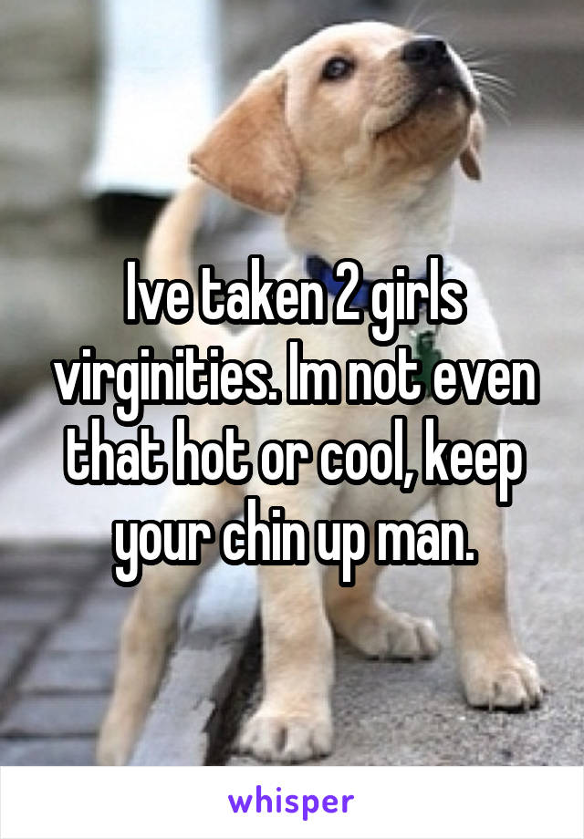 Ive taken 2 girls virginities. Im not even that hot or cool, keep your chin up man.