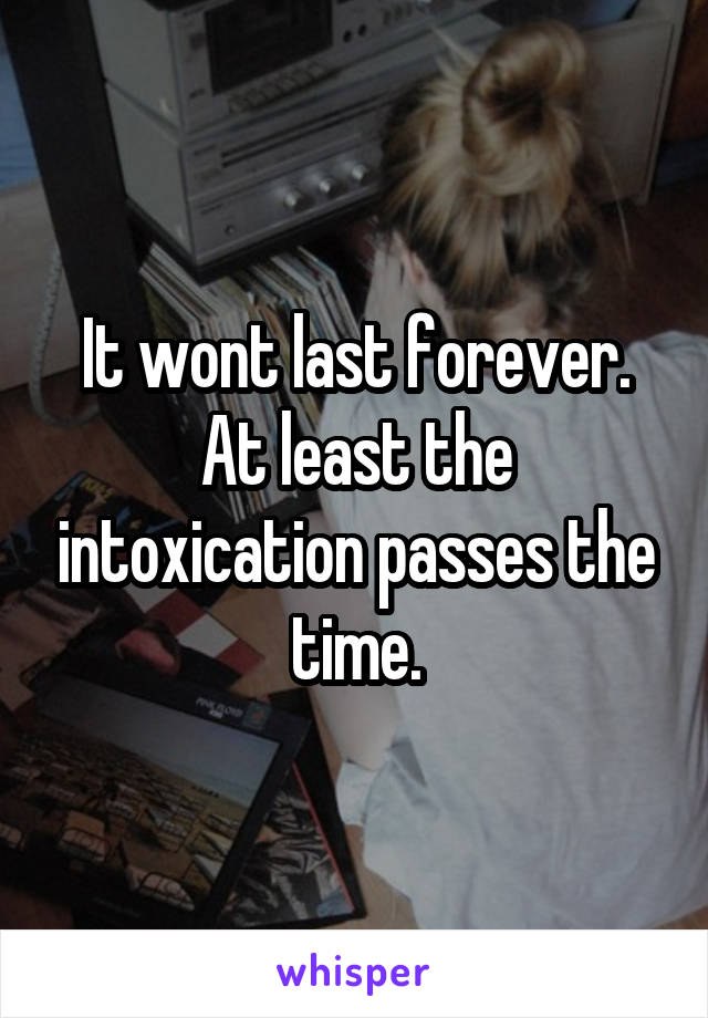 It wont last forever. At least the intoxication passes the time.