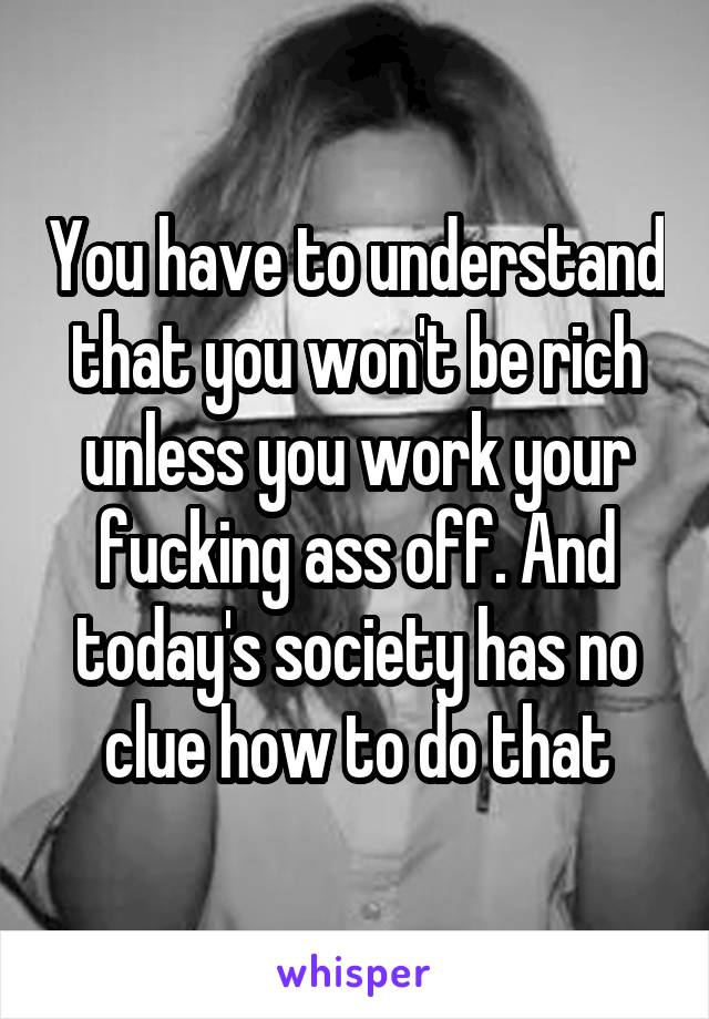 You have to understand that you won't be rich unless you work your fucking ass off. And today's society has no clue how to do that