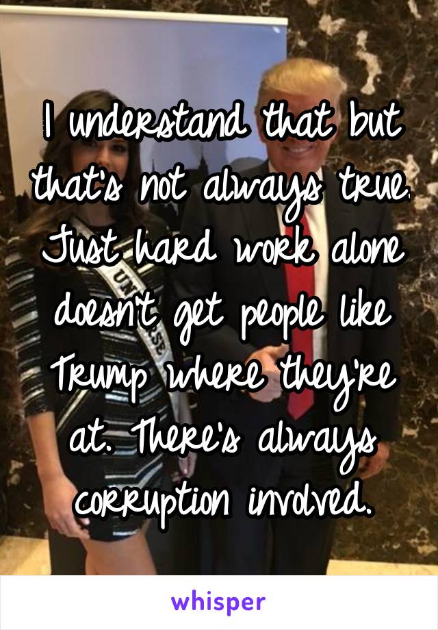 I understand that but that's not always true. Just hard work alone doesn't get people like Trump where they're at. There's always corruption involved.