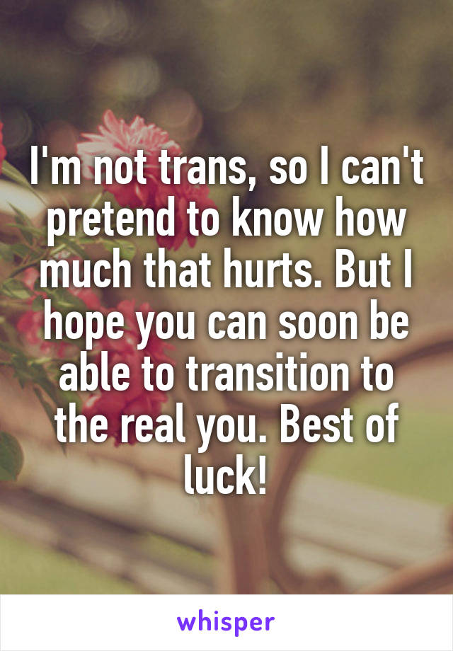 I'm not trans, so I can't pretend to know how much that hurts. But I hope you can soon be able to transition to the real you. Best of luck!