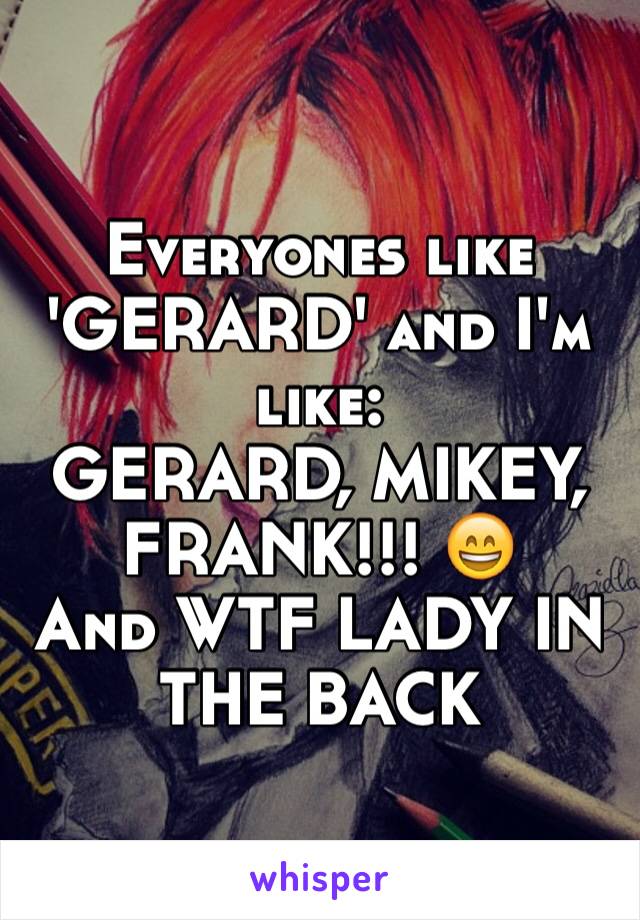 Everyones like 'GERARD' and I'm like:
GERARD, MIKEY, FRANK!!! 😄
And WTF LADY IN THE BACK