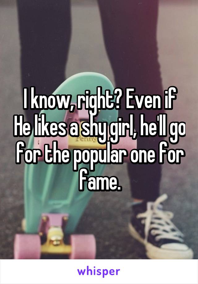 I know, right? Even if He likes a shy girl, he'll go for the popular one for fame.