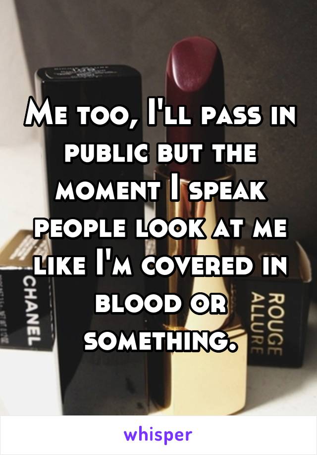 Me too, I'll pass in public but the moment I speak people look at me like I'm covered in blood or something.