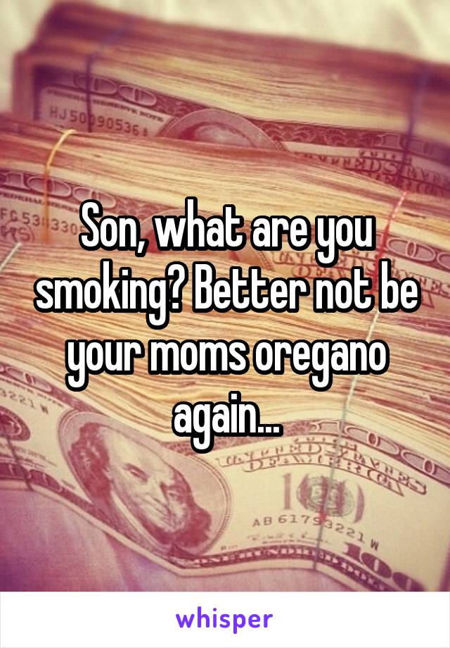 Son, what are you smoking? Better not be your moms oregano again...