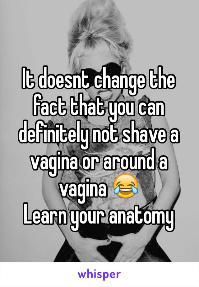 It doesnt change the fact that you can definitely not shave a vagina or around a vagina 😂
Learn your anatomy 