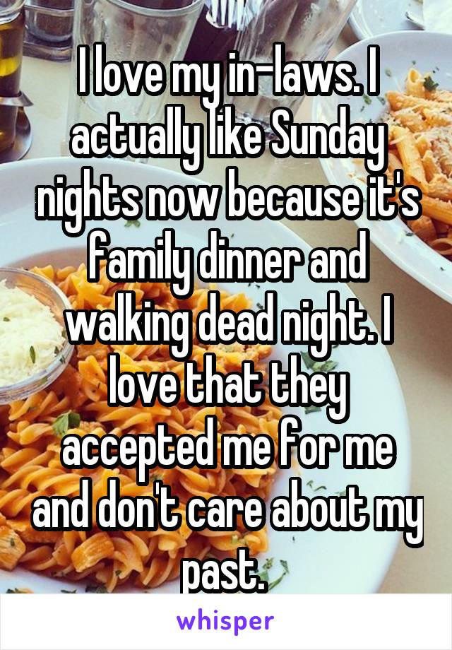 I love my in-laws. I actually like Sunday nights now because it's family dinner and walking dead night. I love that they accepted me for me and don't care about my past. 