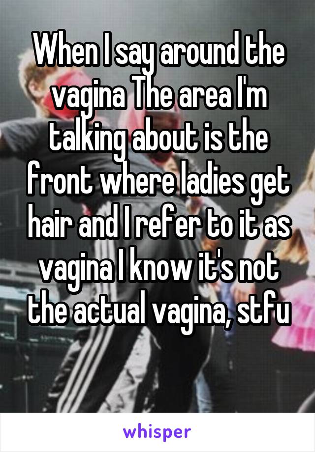 When I say around the vagina The area I'm talking about is the front where ladies get hair and I refer to it as vagina I know it's not the actual vagina, stfu

