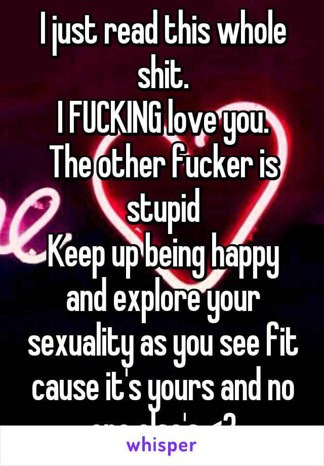 I just read this whole shit.
I FUCKING love you.
The other fucker is stupid
Keep up being happy and explore your sexuality as you see fit cause it's yours and no one else's <3