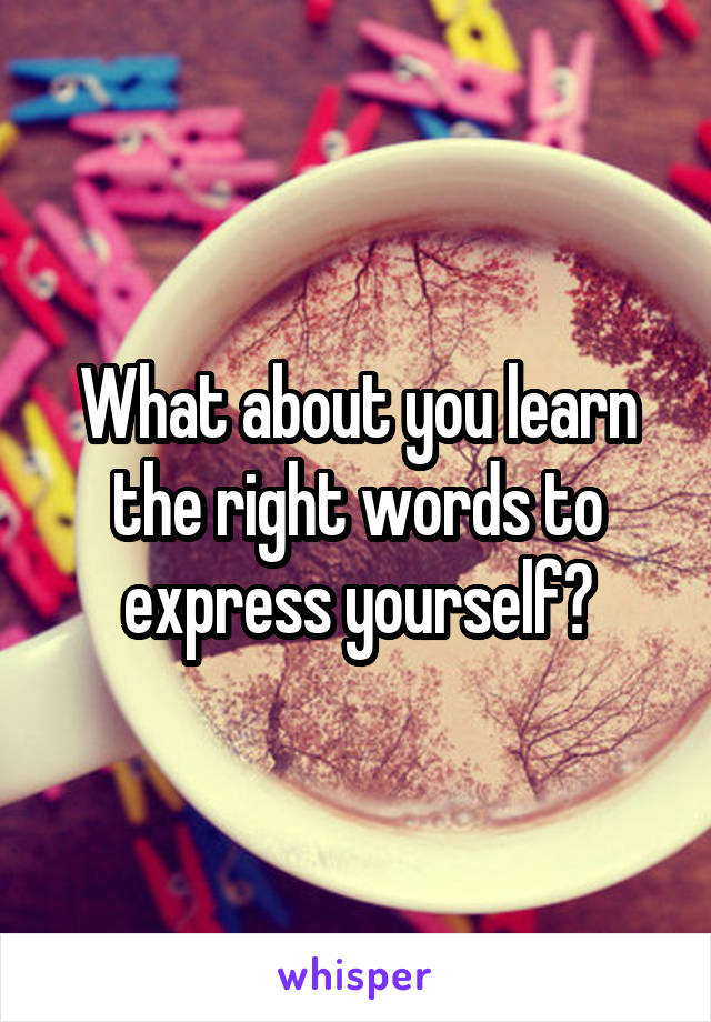 What about you learn the right words to express yourself?